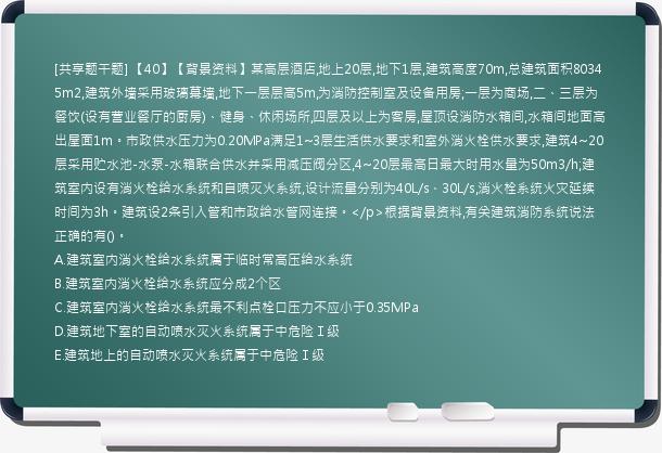 [共享题干题] 【40】【背景资料】某高层酒店,地上20层,地下1层,建筑高度70m,总建筑面积80345m2,建筑外墙采用玻璃幕墙,地下一层层高5m,为消防控制室及设备用房;一层为商场,二、三层为餐饮(设有营业餐厅的厨房)、健身、休闲场所,四层及以上为客房,屋顶设消防水箱间,水箱间地面高出屋面1m。市政供水压力为0.20MPa满足1~3层生活供水要求和室外消火栓供水要求,建筑4~20层采用贮水池-水泵-水箱联合供水并采用减压阀分区,4~20层最高日最大时用水量为50m3/h;建筑室内设有消火栓给水系统和自喷灭火系统,设计流量分别为40L/s、30L/s,消火栓系统火灾延续时间为3h。建筑设2条引入管和市政给水管网连接。</p>根据背景资料,有关建筑消防系统说法正确的有()。