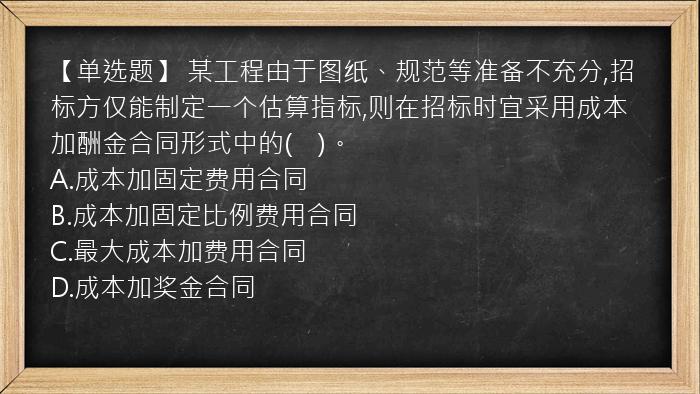 【单选题】 某工程由于图纸、规范等准备不充分,招标方仅能制定一个估算指标,则在招标时宜采用成本加酬金合同形式中的(　)。