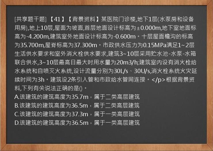 [共享题干题] 【41】【背景资料】某医院门诊楼,地下1层(水泵房和设备用房),地上10层,屋面为坡面,首层地面设计标高为±0.000m,地下室地面标高为-4.200m,建筑室外地面设计标高为-0.600m。十层屋面檐沟的标高为35.700m,屋脊标高为37.300m。市政供水压力为0.15MPa满足1~2层生活供水要求和室外消火栓供水要求,建筑3~10层采用贮水池-水泵-水箱联合供水,3~10层最高日最大时用水量为20m3/h;建筑室内设有消火栓给水系统和自喷灭火系统,设计流量分别为30L/s、30U/s,消火栓系统火灾延续时间为3h。建筑设2条引入管和市政给水管网连接。</p>根据背景资料,下列有关说法正确的是()。