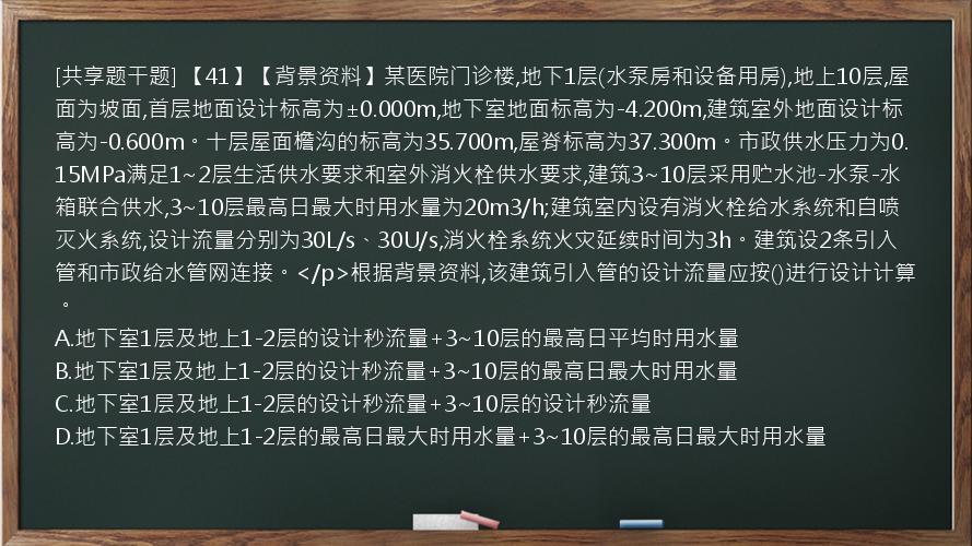 [共享题干题] 【41】【背景资料】某医院门诊楼,地下1层(水泵房和设备用房),地上10层,屋面为坡面,首层地面设计标高为±0.000m,地下室地面标高为-4.200m,建筑室外地面设计标高为-0.600m。十层屋面檐沟的标高为35.700m,屋脊标高为37.300m。市政供水压力为0.15MPa满足1~2层生活供水要求和室外消火栓供水要求,建筑3~10层采用贮水池-水泵-水箱联合供水,3~10层最高日最大时用水量为20m3/h;建筑室内设有消火栓给水系统和自喷灭火系统,设计流量分别为30L/s、30U/s,消火栓系统火灾延续时间为3h。建筑设2条引入管和市政给水管网连接。</p>根据背景资料,该建筑引入管的设计流量应按()进行设计计算。