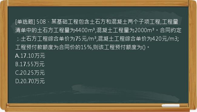 [单选题] 508、某基础工程包含土石方和混凝土两个子项工程,工程量清单中的土石方工程量为4400m³,混凝土工程量为2000m³。合同约定：土石方工程综合单价为75元/m³,混凝土工程综合单价为420元/m3;工程预付款额度为合同价的15%,则该工程预付额度为()。