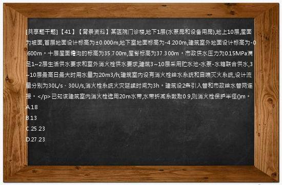 [共享题干题] 【41】【背景资料】某医院门诊楼,地下1层(水泵房和设备用房),地上10层,屋面为坡面,首层地面设计标高为±0.000m,地下室地面标高为-4.200m,建筑室外地面设计标高为-0.600m。十层屋面檐沟的标高为35.700m,屋脊标高为37.300m。市政供水压力为0.15MPa满足1~2层生活供水要求和室外消火栓供水要求,建筑3~10层采用贮水池-水泵-水箱联合供水,3~10层最高日最大时用水量为20m3/h;建筑室内设有消火栓给水系统和自喷灭火系统,设计流量分别为30L/s、30U/s,消火栓系统火灾延续时间为3h。建筑设2条引入管和市政给水管网连接。</p>已知该建筑室内消火栓选用20m水带,水带折减系数取0.9,则消火栓保护半径()m。