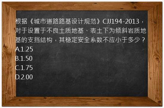 根据《城市道路路基设计规范》CJJ194-2013，对于设置于不良土质地基、表土下为倾斜岩质地基的支挡结构，其稳定安全系数不应小于多少？