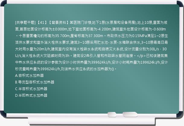 [共享题干题] 【41】【背景资料】某医院门诊楼,地下1层(水泵房和设备用房),地上10层,屋面为坡面,首层地面设计标高为±0.000m,地下室地面标高为-4.200m,建筑室外地面设计标高为-0.600m。十层屋面檐沟的标高为35.700m,屋脊标高为37.300m。市政供水压力为0.15MPa满足1~2层生活供水要求和室外消火栓供水要求,建筑3~10层采用贮水池-水泵-水箱联合供水,3~10层最高日最大时用水量为20m3/h;建筑室内设有消火栓给水系统和自喷灭火系统,设计流量分别为30L/s、30U/s,消火栓系统火灾延续时间为3h。建筑设2条引入管和市政给水管网连接。</p>已知该建筑集中热水供应系统的设计参数为设计小时供热量为399624kJ/h,设计小时耗热量为199624kJ/h,设计秒流量耗热量为399624kJ/h,则该热水供应系统的水加热器为()。