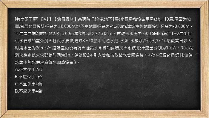 [共享题干题] 【41】【背景资料】某医院门诊楼,地下1层(水泵房和设备用房),地上10层,屋面为坡面,首层地面设计标高为±0.000m,地下室地面标高为-4.200m,建筑室外地面设计标高为-0.600m。十层屋面檐沟的标高为35.700m,屋脊标高为37.300m。市政供水压力为0.15MPa满足1~2层生活供水要求和室外消火栓供水要求,建筑3~10层采用贮水池-水泵-水箱联合供水,3~10层最高日最大时用水量为20m3/h;建筑室内设有消火栓给水系统和自喷灭火系统,设计流量分别为30L/s、30U/s,消火栓系统火灾延续时间为3h。建筑设2条引入管和市政给水管网连接。</p>根据背景资料,该建筑集中热水供应系统水加热设备()。