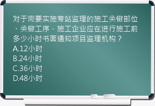 对于需要实施旁站监理的施工关键部位、关键工序，施工企业应在进行施工前多少小时书面通知项目监理机构？