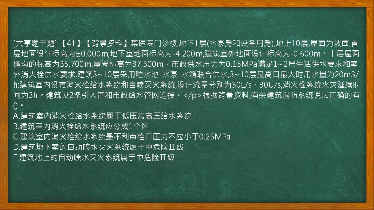 [共享题干题] 【41】【背景资料】某医院门诊楼,地下1层(水泵房和设备用房),地上10层,屋面为坡面,首层地面设计标高为±0.000m,地下室地面标高为-4.200m,建筑室外地面设计标高为-0.600m。十层屋面檐沟的标高为35.700m,屋脊标高为37.300m。市政供水压力为0.15MPa满足1~2层生活供水要求和室外消火栓供水要求,建筑3~10层采用贮水池-水泵-水箱联合供水,3~10层最高日最大时用水量为20m3/h;建筑室内设有消火栓给水系统和自喷灭火系统,设计流量分别为30L/s、30U/s,消火栓系统火灾延续时间为3h。建筑设2条引入管和市政给水管网连接。</p>根据背景资料,有关建筑消防系统说法正确的有()。