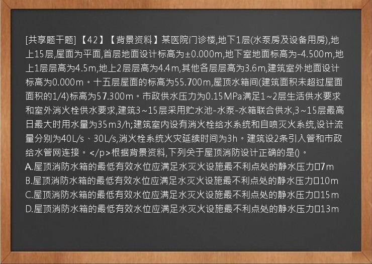 [共享题干题] 【42】【背景资料】某医院门诊楼,地下1层(水泵房及设备用房),地上15层,屋面为平面,首层地面设计标高为±0.000m,地下室地面标高为-4.500m,地上1层层高为4.5m,地上2层层高为4.4m,其他各层层高为3.6m,建筑室外地面设计标高为0.000m。十五层屋面的标高为55.700m,屋顶水箱间(建筑面积未超过屋面面积的1/4)标高为57.300m。市政供水压力为0.15MPa满足1~2层生活供水要求和室外消火栓供水要求,建筑3~15层采用贮水池-水泵-水箱联合供水,3~15层最高日最大时用水量为35m3/h;建筑室内设有消火栓给水系统和自喷灭火系统,设计流量分别为40L/s、30L/s,消火栓系统火灾延续时间为3h。建筑设2条引入管和市政给水管网连接。</p>根据背景资料,下列关于屋顶消防设计正确的是()。