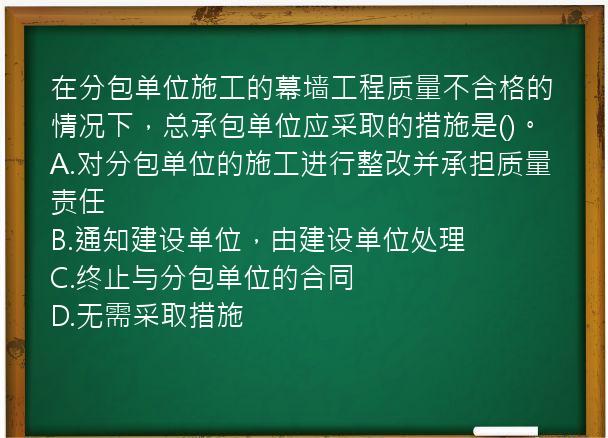 在分包单位施工的幕墙工程质量不合格的情况下，总承包单位应采取的措施是()。