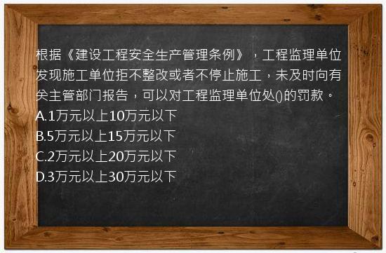 根据《建设工程安全生产管理条例》，工程监理单位发现施工单位拒不整改或者不停止施工，未及时向有关主管部门报告，可以对工程监理单位处()的罚款。