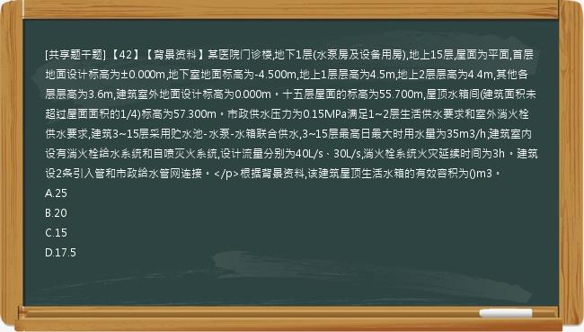 [共享题干题] 【42】【背景资料】某医院门诊楼,地下1层(水泵房及设备用房),地上15层,屋面为平面,首层地面设计标高为±0.000m,地下室地面标高为-4.500m,地上1层层高为4.5m,地上2层层高为4.4m,其他各层层高为3.6m,建筑室外地面设计标高为0.000m。十五层屋面的标高为55.700m,屋顶水箱间(建筑面积未超过屋面面积的1/4)标高为57.300m。市政供水压力为0.15MPa满足1~2层生活供水要求和室外消火栓供水要求,建筑3~15层采用贮水池-水泵-水箱联合供水,3~15层最高日最大时用水量为35m3/h;建筑室内设有消火栓给水系统和自喷灭火系统,设计流量分别为40L/s、30L/s,消火栓系统火灾延续时间为3h。建筑设2条引入管和市政给水管网连接。</p>根据背景资料,该建筑屋顶生活水箱的有效容积为()m3。