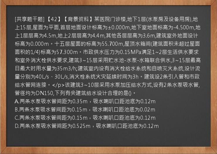 [共享题干题] 【42】【背景资料】某医院门诊楼,地下1层(水泵房及设备用房),地上15层,屋面为平面,首层地面设计标高为±0.000m,地下室地面标高为-4.500m,地上1层层高为4.5m,地上2层层高为4.4m,其他各层层高为3.6m,建筑室外地面设计标高为0.000m。十五层屋面的标高为55.700m,屋顶水箱间(建筑面积未超过屋面面积的1/4)标高为57.300m。市政供水压力为0.15MPa满足1~2层生活供水要求和室外消火栓供水要求,建筑3~15层采用贮水池-水泵-水箱联合供水,3~15层最高日最大时用水量为35m3/h;建筑室内设有消火栓给水系统和自喷灭火系统,设计流量分别为40L/s、30L/s,消火栓系统火灾延续时间为3h。建筑设2条引入管和市政给水管网连接。</p>该建筑3~10层采用水泵加压给水方式,设有2条水泵吸水管,管径均为DN150,下列有关建筑给水设计合理的是()。