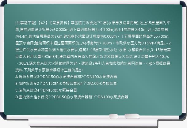 [共享题干题] 【42】【背景资料】某医院门诊楼,地下1层(水泵房及设备用房),地上15层,屋面为平面,首层地面设计标高为±0.000m,地下室地面标高为-4.500m,地上1层层高为4.5m,地上2层层高为4.4m,其他各层层高为3.6m,建筑室外地面设计标高为0.000m。十五层屋面的标高为55.700m,屋顶水箱间(建筑面积未超过屋面面积的1/4)标高为57.300m。市政供水压力为0.15MPa满足1~2层生活供水要求和室外消火栓供水要求,建筑3~15层采用贮水池-水泵-水箱联合供水,3~15层最高日最大时用水量为35m3/h;建筑室内设有消火栓给水系统和自喷灭火系统,设计流量分别为40L/s、30L/s,消火栓系统火灾延续时间为3h。建筑设2条引入管和市政给水管网连接。</p>根据背景资料,下列关于水泵接合器设计正确的是()。