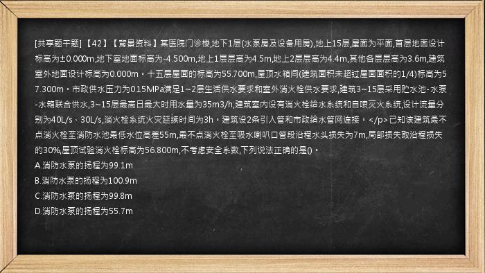 [共享题干题] 【42】【背景资料】某医院门诊楼,地下1层(水泵房及设备用房),地上15层,屋面为平面,首层地面设计标高为±0.000m,地下室地面标高为-4.500m,地上1层层高为4.5m,地上2层层高为4.4m,其他各层层高为3.6m,建筑室外地面设计标高为0.000m。十五层屋面的标高为55.700m,屋顶水箱间(建筑面积未超过屋面面积的1/4)标高为57.300m。市政供水压力为0.15MPa满足1~2层生活供水要求和室外消火栓供水要求,建筑3~15层采用贮水池-水泵-水箱联合供水,3~15层最高日最大时用水量为35m3/h;建筑室内设有消火栓给水系统和自喷灭火系统,设计流量分别为40L/s、30L/s,消火栓系统火灾延续时间为3h。建筑设2条引入管和市政给水管网连接。</p>已知该建筑最不点消火栓至消防水池最低水位高差55m,最不点消火栓至吸水喇叭口管段沿程水头损失为7m,局部损失取沿程损失的30%,屋顶试验消火栓标高为56.800m,不考虑安全系数,下列说法正确的是()。