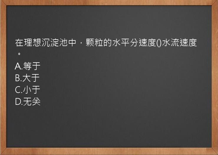 在理想沉淀池中，颗粒的水平分速度()水流速度。