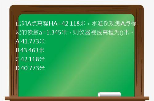 已知A点高程HA=42.118米，水准仪观测A点标尺的读数a=1.345米，则仪器视线高程为()米。