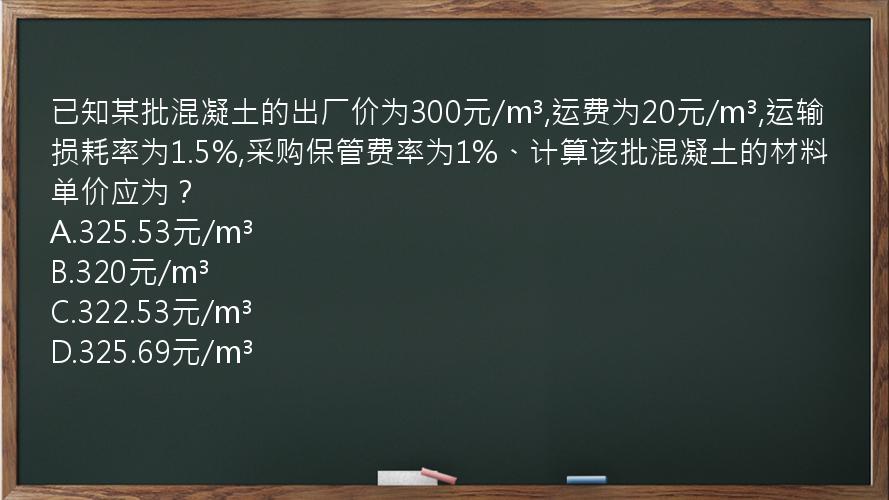 已知某批混凝土的出厂价为300元/m³,运费为20元/m³,运输损耗率为1.5%,采购保管费率为1%、计算该批混凝土的材料单价应为？