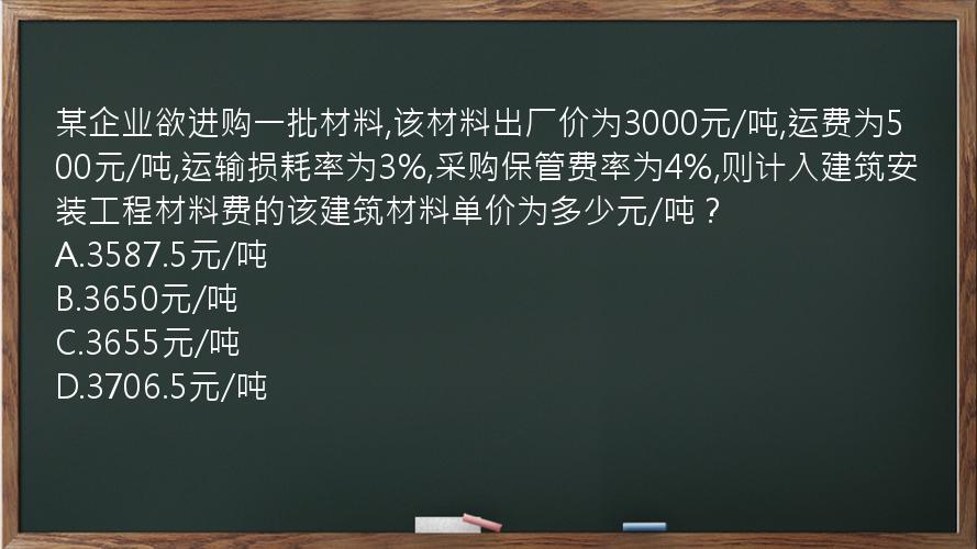 某企业欲进购一批材料,该材料出厂价为3000元/吨,运费为500元/吨,运输损耗率为3%,采购保管费率为4%,则计入建筑安装工程材料费的该建筑材料单价为多少元/吨？