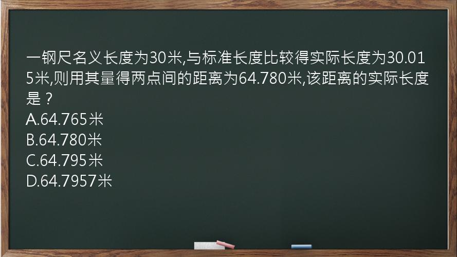 一钢尺名义长度为30米,与标准长度比较得实际长度为30.015米,则用其量得两点间的距离为64.780米,该距离的实际长度是？