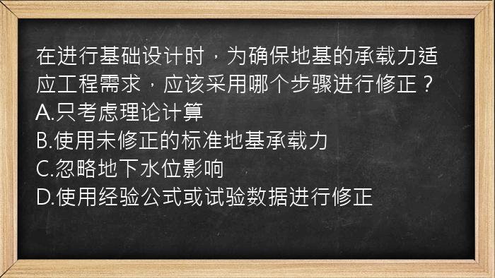 在进行基础设计时，为确保地基的承载力适应工程需求，应该采用哪个步骤进行修正？