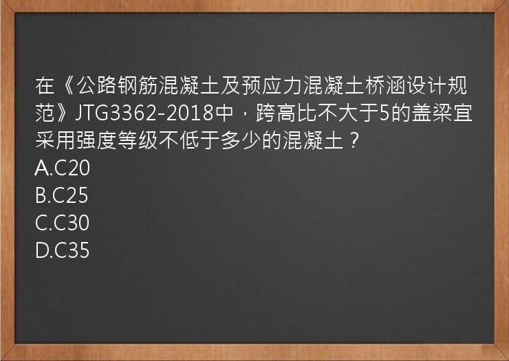 在《公路钢筋混凝土及预应力混凝土桥涵设计规范》JTG3362-2018中，跨高比不大于5的盖梁宜采用强度等级不低于多少的混凝土？