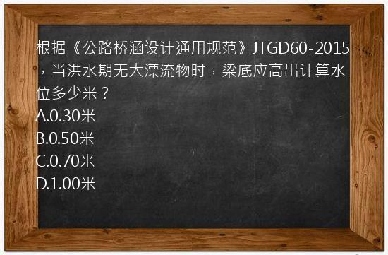 根据《公路桥涵设计通用规范》JTGD60-2015，当洪水期无大漂流物时，梁底应高出计算水位多少米？