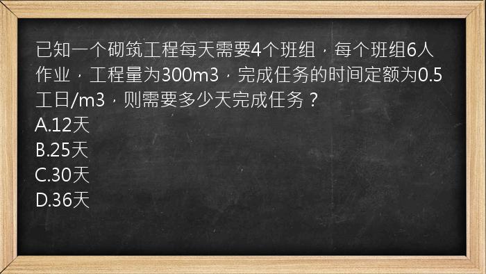 已知一个砌筑工程每天需要4个班组，每个班组6人作业，工程量为300m3，完成任务的时间定额为0.5工日/m3，则需要多少天完成任务？