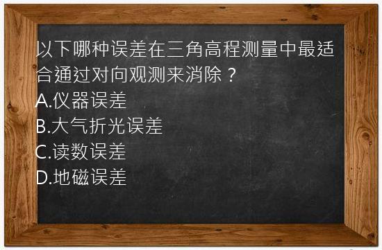 以下哪种误差在三角高程测量中最适合通过对向观测来消除？