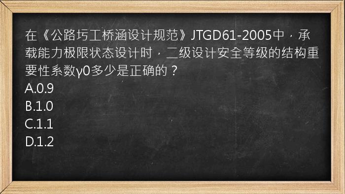 在《公路圬工桥涵设计规范》JTGD61-2005中，承载能力极限状态设计时，二级设计安全等级的结构重要性系数γ0多少是正确的？