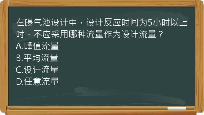 在曝气池设计中，设计反应时间为5小时以上时，不应采用哪种流量作为设计流量？