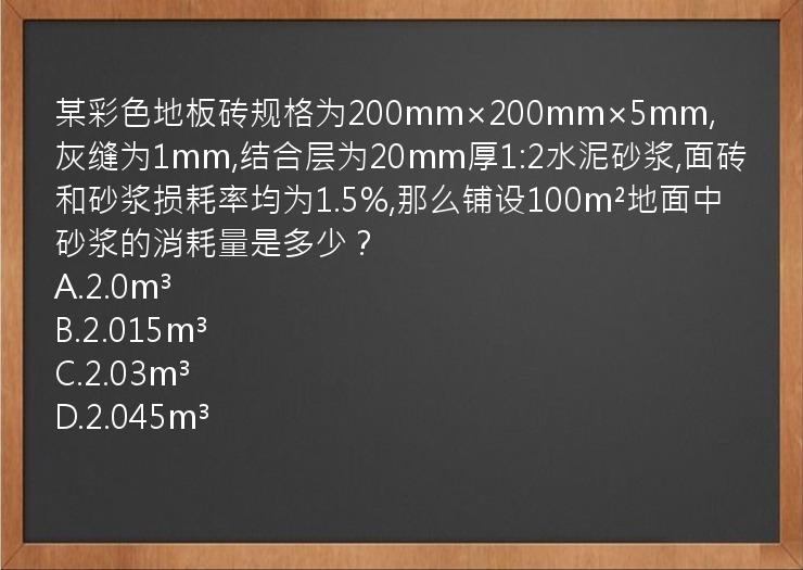 某彩色地板砖规格为200mm×200mm×5mm,灰缝为1mm,结合层为20mm厚1:2水泥砂浆,面砖和砂浆损耗率均为1.5%,那么铺设100m²地面中砂浆的消耗量是多少？