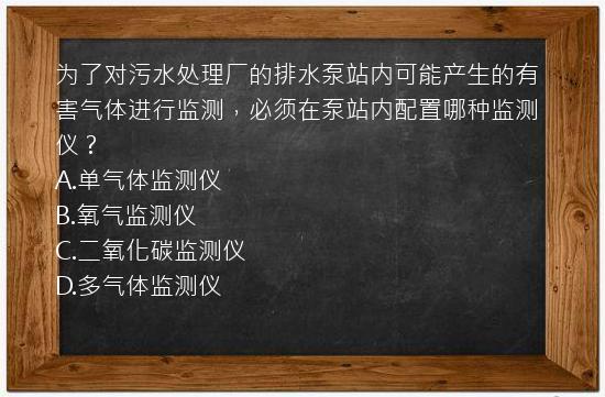 为了对污水处理厂的排水泵站内可能产生的有害气体进行监测，必须在泵站内配置哪种监测仪？