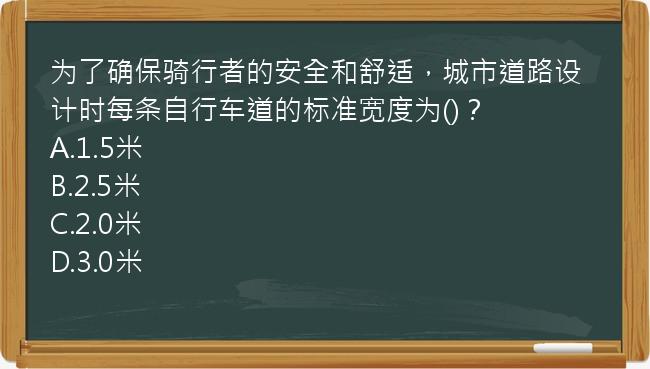 为了确保骑行者的安全和舒适，城市道路设计时每条自行车道的标准宽度为()？