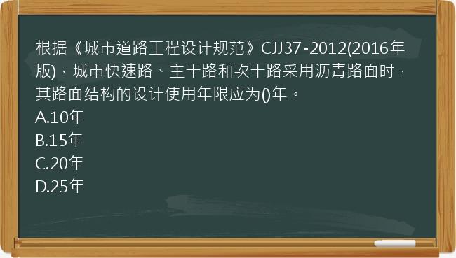 根据《城市道路工程设计规范》CJJ37-2012(2016年版)，城市快速路、主干路和次干路采用沥青路面时，其路面结构的设计使用年限应为()年。