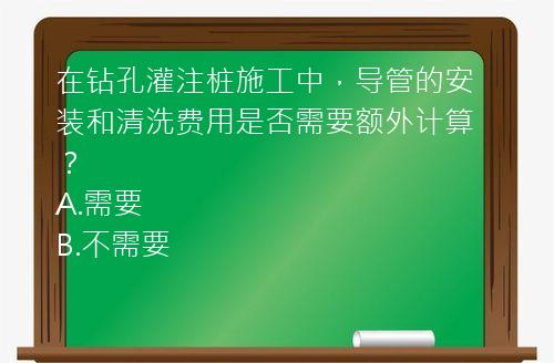 在钻孔灌注桩施工中，导管的安装和清洗费用是否需要额外计算？