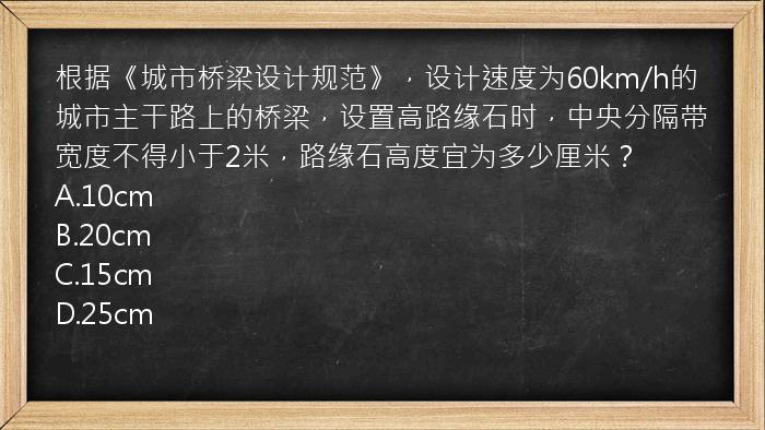 根据《城市桥梁设计规范》，设计速度为60km/h的城市主干路上的桥梁，设置高路缘石时，中央分隔带宽度不得小于2米，路缘石高度宜为多少厘米？