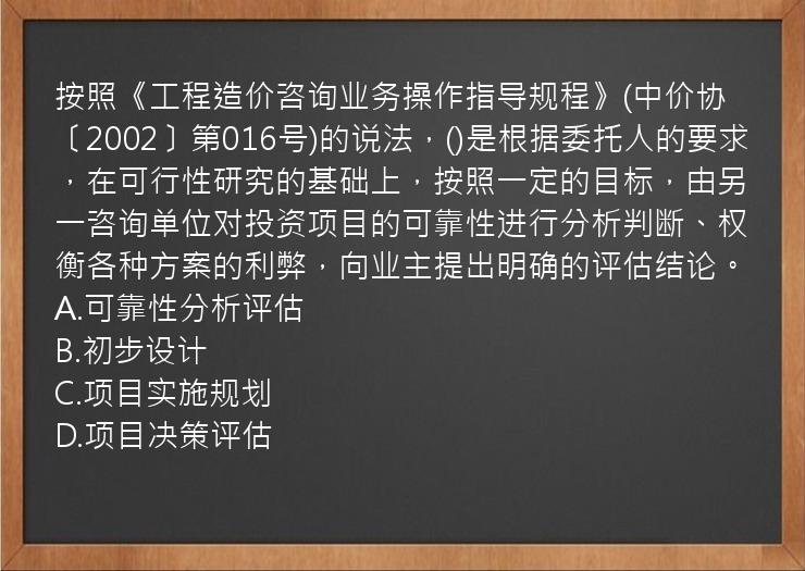 按照《工程造价咨询业务操作指导规程》(中价协〔2002〕第016号)的说法，()是根据委托人的要求，在可行性研究的基础上，按照一定的目标，由另一咨询单位对投资项目的可靠性进行分析判断、权衡各种方案的利弊，向业主提出明确的评估结论。