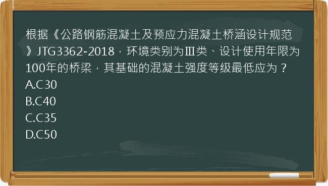 根据《公路钢筋混凝土及预应力混凝土桥涵设计规范》JTG3362-2018，环境类别为Ⅲ类、设计使用年限为100年的桥梁，其基础的混凝土强度等级最低应为？