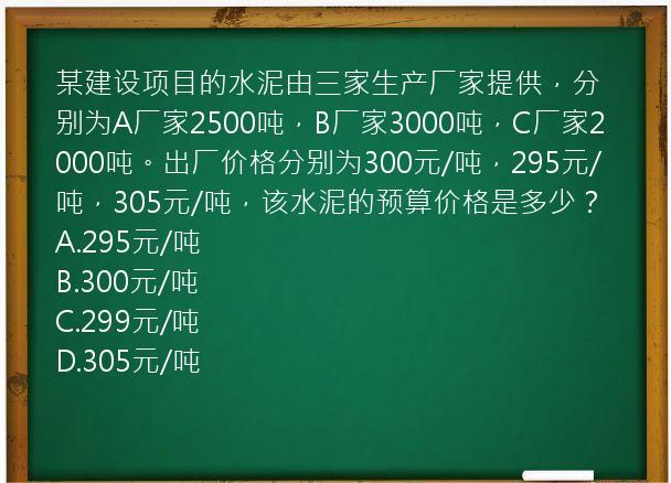 某建设项目的水泥由三家生产厂家提供，分别为A厂家2500吨，B厂家3000吨，C厂家2000吨。出厂价格分别为300元/吨，295元/吨，305元/吨，该水泥的预算价格是多少？