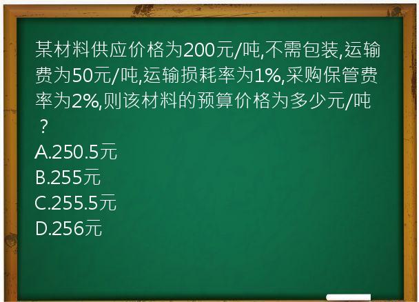 某材料供应价格为200元/吨,不需包装,运输费为50元/吨,运输损耗率为1%,采购保管费率为2%,则该材料的预算价格为多少元/吨？