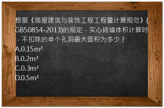 根据《房屋建筑与装饰工程工程量计算规范》(GB50854-2013)的规定，实心砖墙体积计算时，不扣除的单个孔洞最大面积为多少？