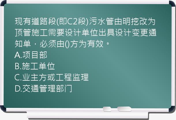 现有道路段(即C2段)污水管由明挖改为顶管施工需要设计单位出具设计变更通知单，必须由()方为有效。