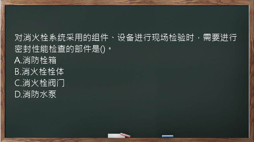 对消火栓系统采用的组件、设备进行现场检验时，需要进行密封性能检查的部件是()。