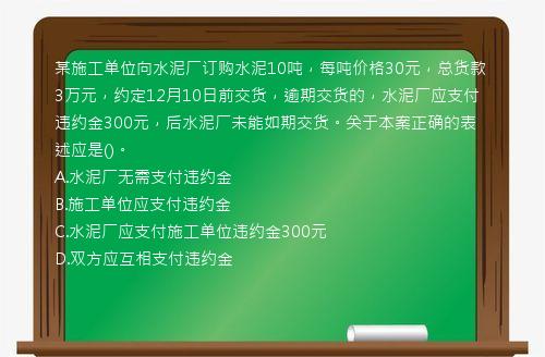 某施工单位向水泥厂订购水泥10吨，每吨价格30元，总货款3万元，约定12月10日前交货，逾期交货的，水泥厂应支付违约金300元，后水泥厂未能如期交货。关于本案正确的表述应是()。