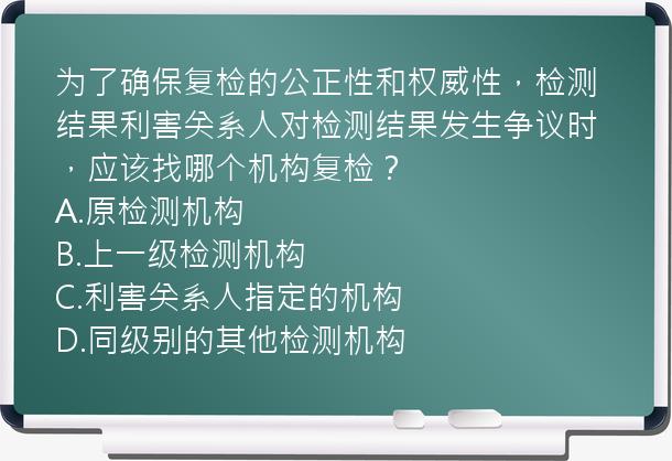 为了确保复检的公正性和权威性，检测结果利害关系人对检测结果发生争议时，应该找哪个机构复检？