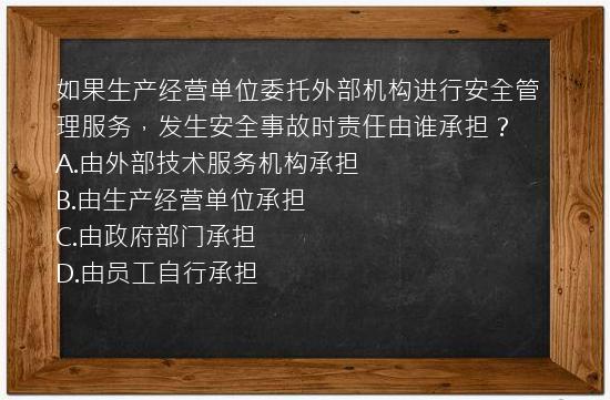 如果生产经营单位委托外部机构进行安全管理服务，发生安全事故时责任由谁承担？