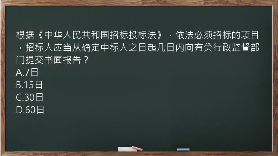 根据《中华人民共和国招标投标法》，依法必须招标的项目，招标人应当从确定中标人之日起几日内向有关行政监督部门提交书面报告？