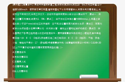 (案例题)【背景资料】某城市快速路新建工程,线路长度20km,路宽18．5m,双向四车道,设计速度为80km/h、硬质岩石填石路基,道路路基地下水采用暗管排水,路面采用沥青混凝土,与城市主干路相交时,采用立体交叉。该城市快速路路面排水部分设计要点如下：要点一：路面应设置双向横坡,坡度为1．5%。要点二：由于该地区年降水量为800mm以上,路基土渗透系数小于10^mm/s的地区的快速路、主干路,故设置路面内部排水系统。要点三：路面内部排水系统由透水性填料集水沟、纵向排水管、横向出水管和过滤织物组成。要点四：排水基层的下卧层应选用透水的密级配混合料。请根据背景资料完成相应小题选项,其中单选题四选一(A、B、C、D选项),多选题五选二或三或四(A、B、C、D、E选项)；不选、多选、少选、错选均不得分。17、(多选题)根据背景资料和《城镇道路路面设计规范》CJJ169-2012,以下不属于城市道路沥青路面面层类型的是(   )。