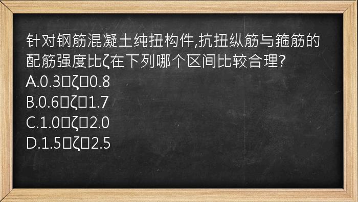 针对钢筋混凝土纯扭构件,抗扭纵筋与箍筋的配筋强度比ζ在下列哪个区间比较合理?