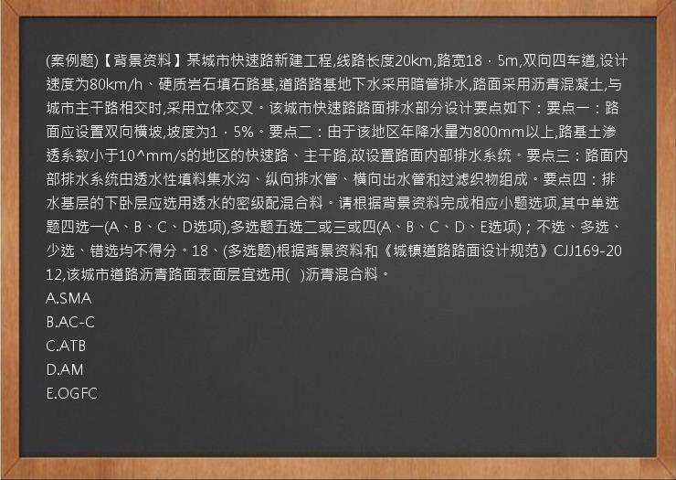 (案例题)【背景资料】某城市快速路新建工程,线路长度20km,路宽18．5m,双向四车道,设计速度为80km/h、硬质岩石填石路基,道路路基地下水采用暗管排水,路面采用沥青混凝土,与城市主干路相交时,采用立体交叉。该城市快速路路面排水部分设计要点如下：要点一：路面应设置双向横坡,坡度为1．5%。要点二：由于该地区年降水量为800mm以上,路基土渗透系数小于10^mm/s的地区的快速路、主干路,故设置路面内部排水系统。要点三：路面内部排水系统由透水性填料集水沟、纵向排水管、横向出水管和过滤织物组成。要点四：排水基层的下卧层应选用透水的密级配混合料。请根据背景资料完成相应小题选项,其中单选题四选一(A、B、C、D选项),多选题五选二或三或四(A、B、C、D、E选项)；不选、多选、少选、错选均不得分。18、(多选题)根据背景资料和《城镇道路路面设计规范》CJJ169-2012,该城市道路沥青路面表面层宜选用(